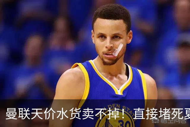 曼联天价水货卖不掉！直接堵死夏窗的路，22球神锋干看着却签不了